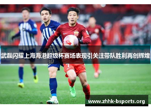 武磊闪耀上海海港超级杯赛场表现引关注带队胜利再创辉煌 武磊闪耀上海海港超级杯赛场表现引关注带队胜利再创辉煌