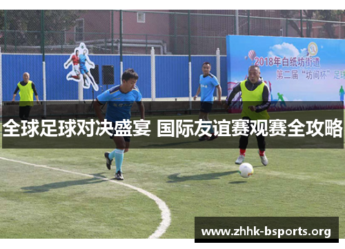 全球足球对决盛宴 国际友谊赛观赛全攻略 全球足球对决盛宴 国际友谊赛观赛全攻略