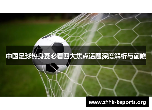 中国足球热身赛必看四大焦点话题深度解析与前瞻