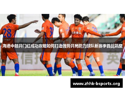 海港中超开门红成功攻略如何打造强势开局助力球队新赛季首战凯旋 海港中超开门红成功攻略如何打造强势开局助力球队新赛季首战凯旋