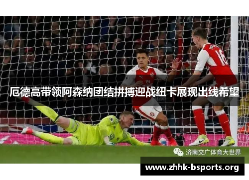 厄德高带领阿森纳团结拼搏迎战纽卡展现出线希望 厄德高带领阿森纳团结拼搏迎战纽卡展现出线希望