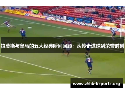 拉莫斯与皇马的五大经典瞬间回顾：从传奇进球到荣誉时刻