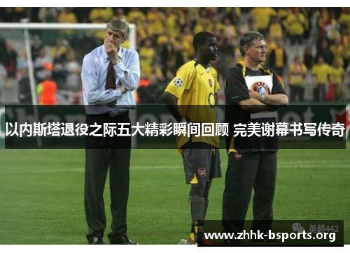 以内斯塔退役之际五大精彩瞬间回顾 完美谢幕书写传奇