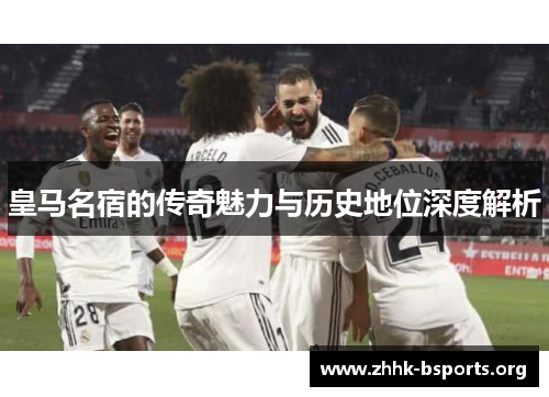 皇马名宿的传奇魅力与历史地位深度解析 皇马名宿的传奇魅力与历史地位深度解析