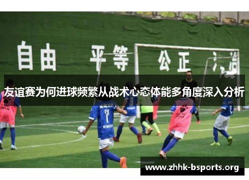 友谊赛为何进球频繁从战术心态体能多角度深入分析 友谊赛为何进球频繁从战术心态体能多角度深入分析