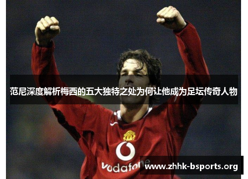 范尼深度解析梅西的五大独特之处为何让他成为足坛传奇人物 范尼深度解析梅西的五大独特之处为何让他成为足坛传奇人物