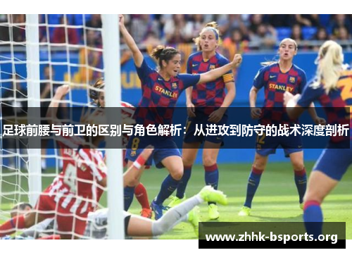 足球前腰与前卫的区别与角色解析：从进攻到防守的战术深度剖析